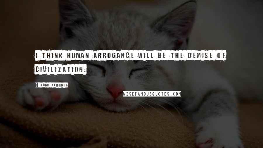 Adam Ferrara Quotes: I think human arrogance will be the demise of civilization.
