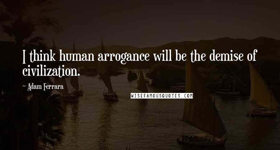 Adam Ferrara Quotes: I think human arrogance will be the demise of civilization.