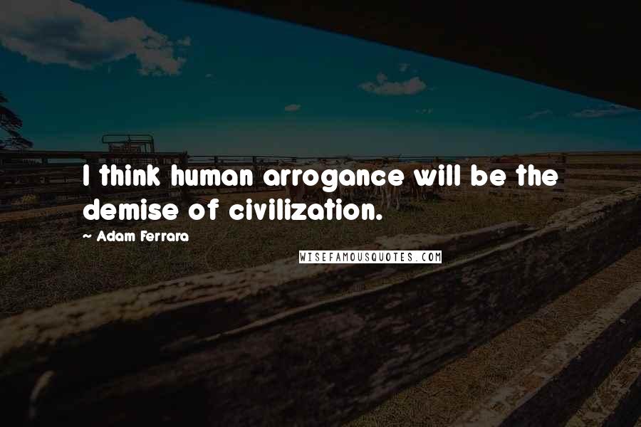 Adam Ferrara Quotes: I think human arrogance will be the demise of civilization.