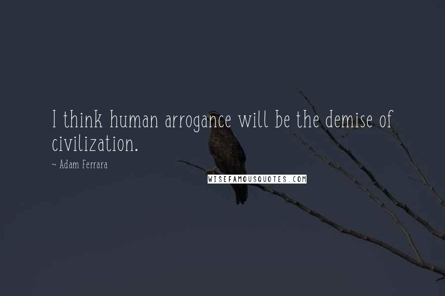 Adam Ferrara Quotes: I think human arrogance will be the demise of civilization.