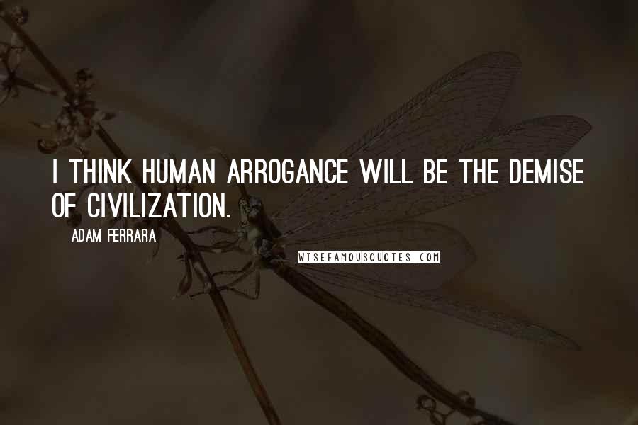 Adam Ferrara Quotes: I think human arrogance will be the demise of civilization.