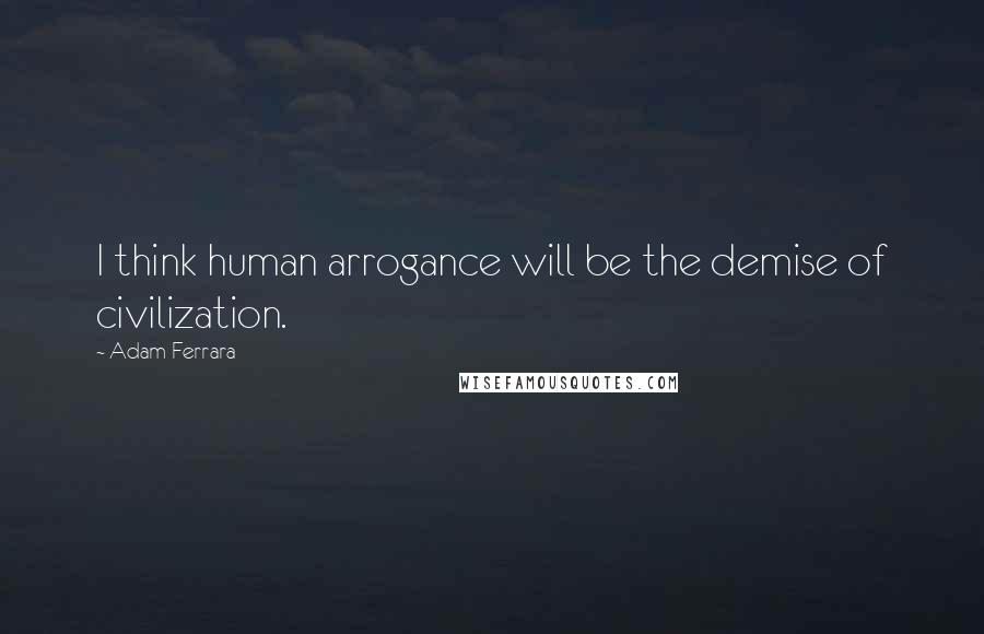 Adam Ferrara Quotes: I think human arrogance will be the demise of civilization.