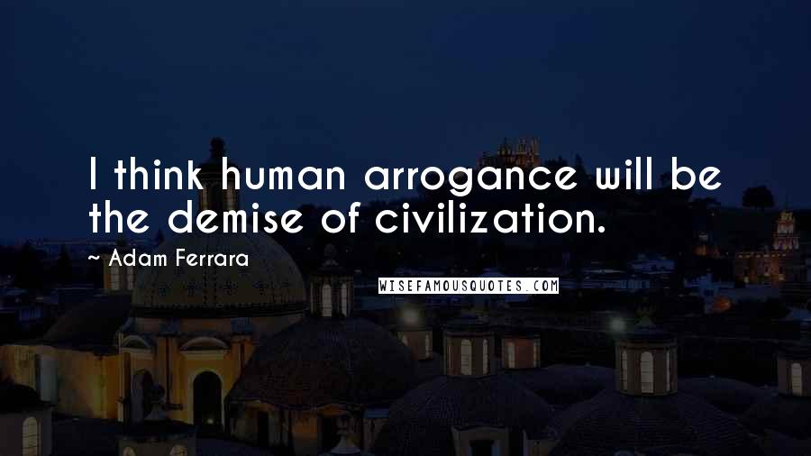Adam Ferrara Quotes: I think human arrogance will be the demise of civilization.