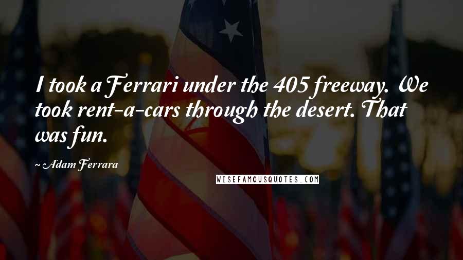Adam Ferrara Quotes: I took a Ferrari under the 405 freeway. We took rent-a-cars through the desert. That was fun.