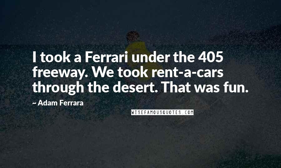 Adam Ferrara Quotes: I took a Ferrari under the 405 freeway. We took rent-a-cars through the desert. That was fun.