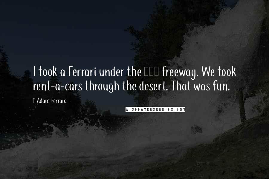 Adam Ferrara Quotes: I took a Ferrari under the 405 freeway. We took rent-a-cars through the desert. That was fun.