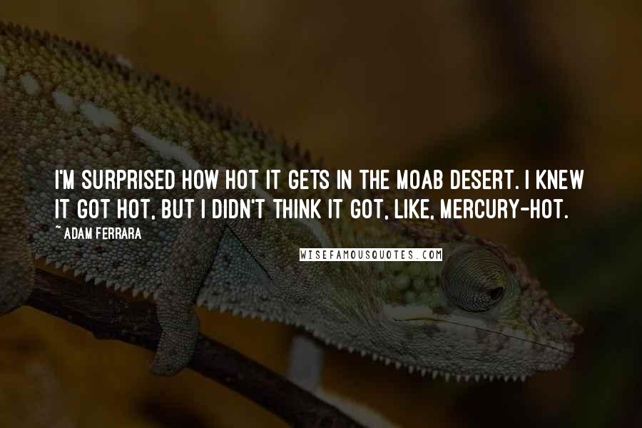 Adam Ferrara Quotes: I'm surprised how hot it gets in the Moab Desert. I knew it got hot, but I didn't think it got, like, Mercury-hot.