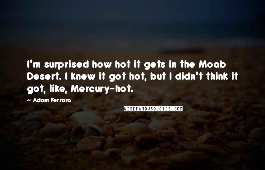 Adam Ferrara Quotes: I'm surprised how hot it gets in the Moab Desert. I knew it got hot, but I didn't think it got, like, Mercury-hot.