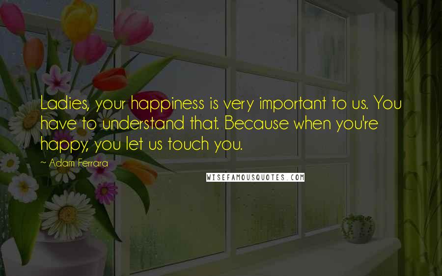 Adam Ferrara Quotes: Ladies, your happiness is very important to us. You have to understand that. Because when you're happy, you let us touch you.