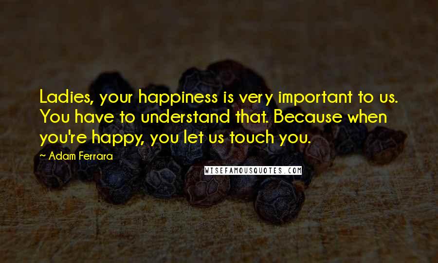 Adam Ferrara Quotes: Ladies, your happiness is very important to us. You have to understand that. Because when you're happy, you let us touch you.