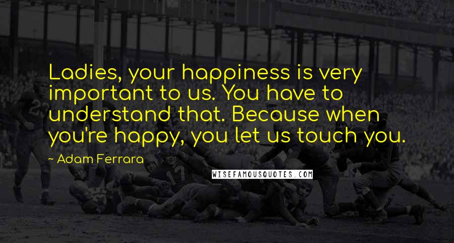 Adam Ferrara Quotes: Ladies, your happiness is very important to us. You have to understand that. Because when you're happy, you let us touch you.