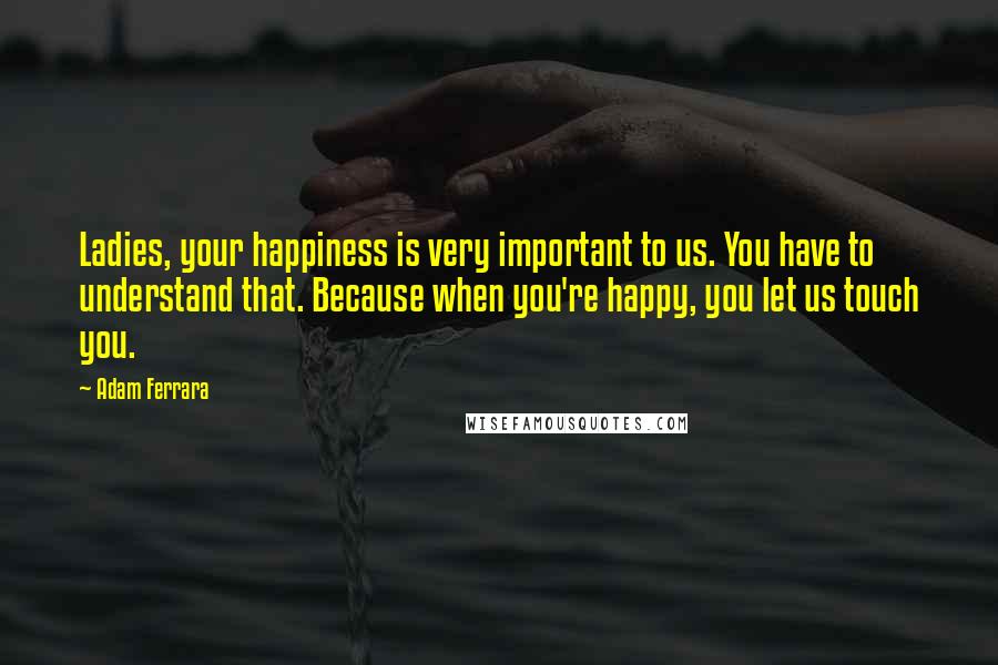 Adam Ferrara Quotes: Ladies, your happiness is very important to us. You have to understand that. Because when you're happy, you let us touch you.