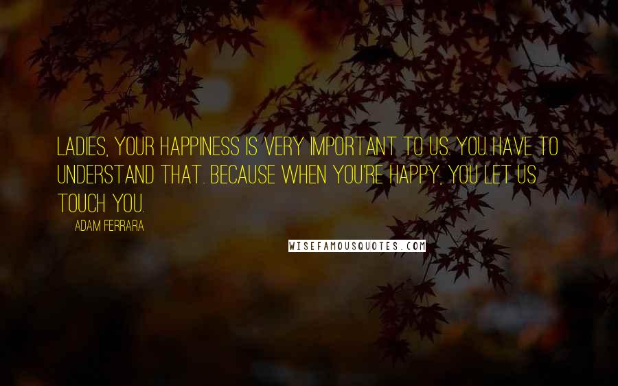 Adam Ferrara Quotes: Ladies, your happiness is very important to us. You have to understand that. Because when you're happy, you let us touch you.