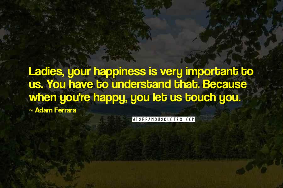 Adam Ferrara Quotes: Ladies, your happiness is very important to us. You have to understand that. Because when you're happy, you let us touch you.