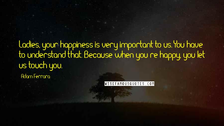 Adam Ferrara Quotes: Ladies, your happiness is very important to us. You have to understand that. Because when you're happy, you let us touch you.