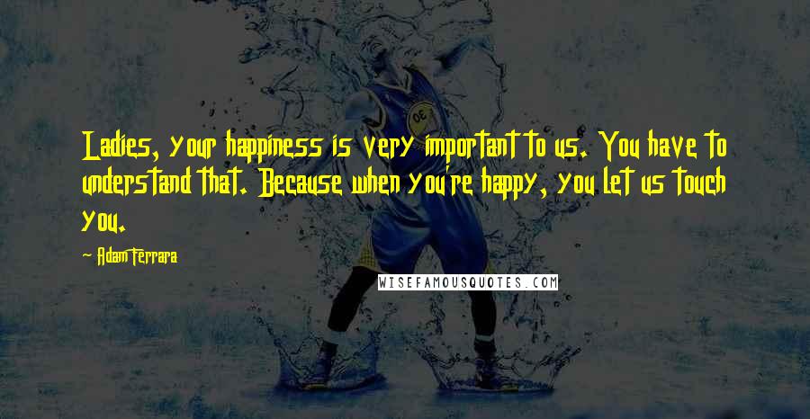 Adam Ferrara Quotes: Ladies, your happiness is very important to us. You have to understand that. Because when you're happy, you let us touch you.