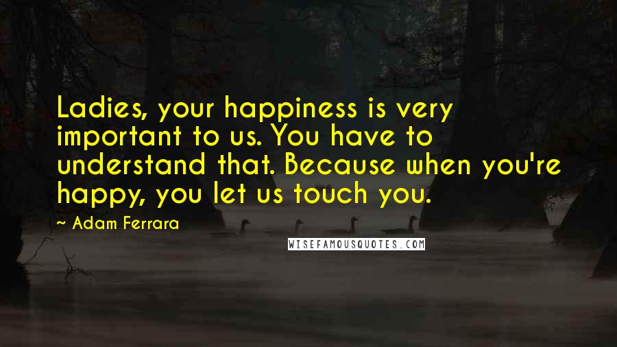 Adam Ferrara Quotes: Ladies, your happiness is very important to us. You have to understand that. Because when you're happy, you let us touch you.
