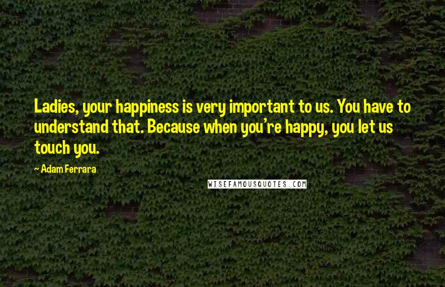 Adam Ferrara Quotes: Ladies, your happiness is very important to us. You have to understand that. Because when you're happy, you let us touch you.