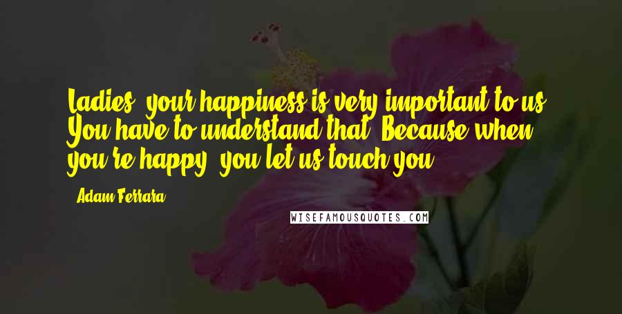 Adam Ferrara Quotes: Ladies, your happiness is very important to us. You have to understand that. Because when you're happy, you let us touch you.