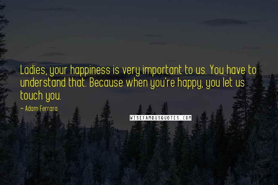 Adam Ferrara Quotes: Ladies, your happiness is very important to us. You have to understand that. Because when you're happy, you let us touch you.