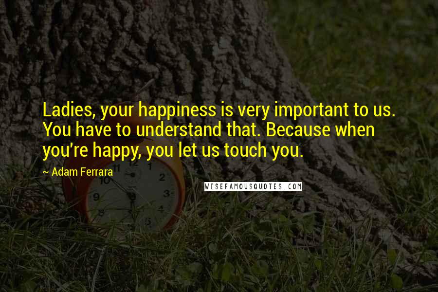 Adam Ferrara Quotes: Ladies, your happiness is very important to us. You have to understand that. Because when you're happy, you let us touch you.