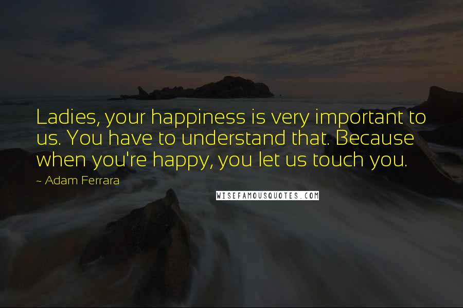 Adam Ferrara Quotes: Ladies, your happiness is very important to us. You have to understand that. Because when you're happy, you let us touch you.