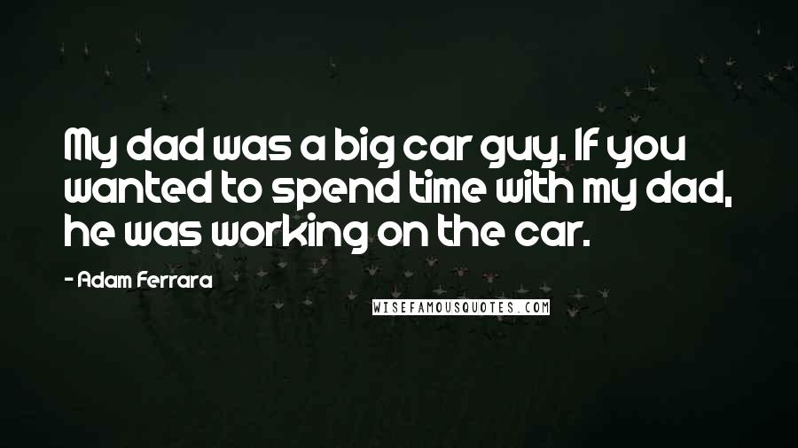 Adam Ferrara Quotes: My dad was a big car guy. If you wanted to spend time with my dad, he was working on the car.