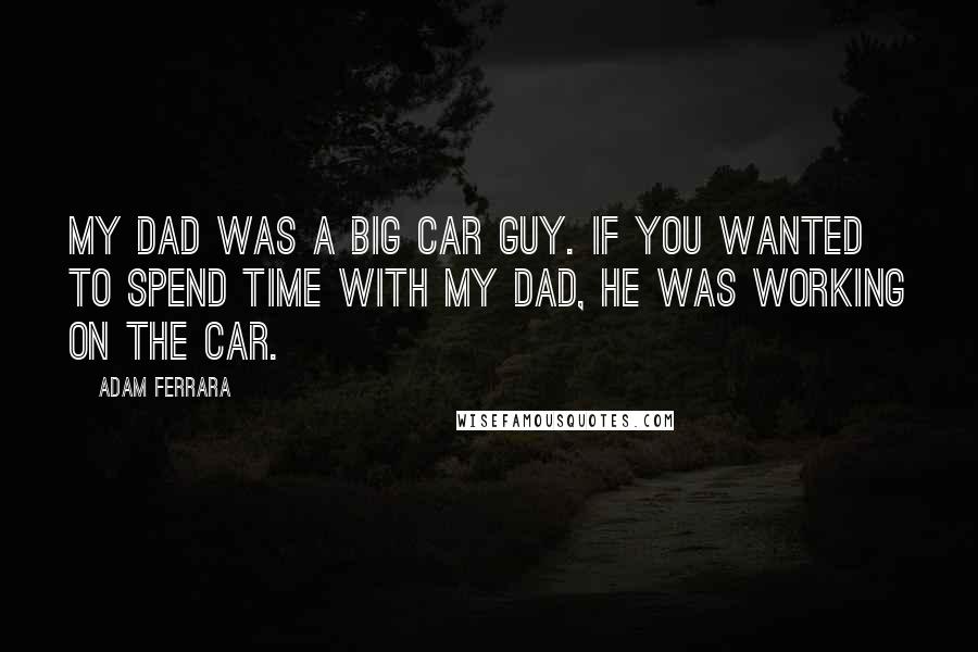 Adam Ferrara Quotes: My dad was a big car guy. If you wanted to spend time with my dad, he was working on the car.