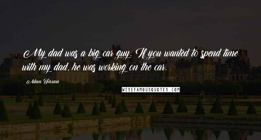 Adam Ferrara Quotes: My dad was a big car guy. If you wanted to spend time with my dad, he was working on the car.