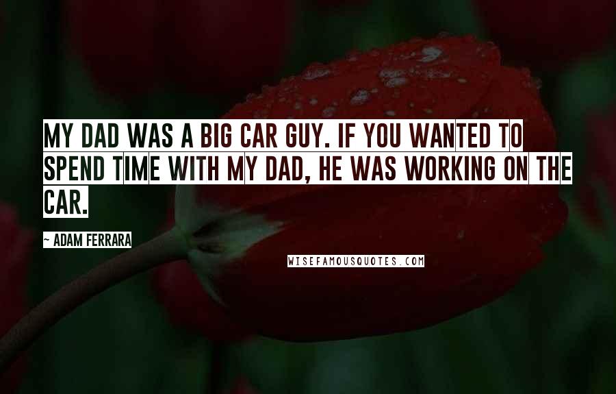 Adam Ferrara Quotes: My dad was a big car guy. If you wanted to spend time with my dad, he was working on the car.