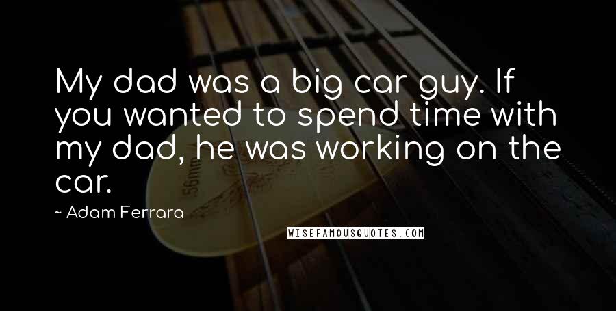 Adam Ferrara Quotes: My dad was a big car guy. If you wanted to spend time with my dad, he was working on the car.