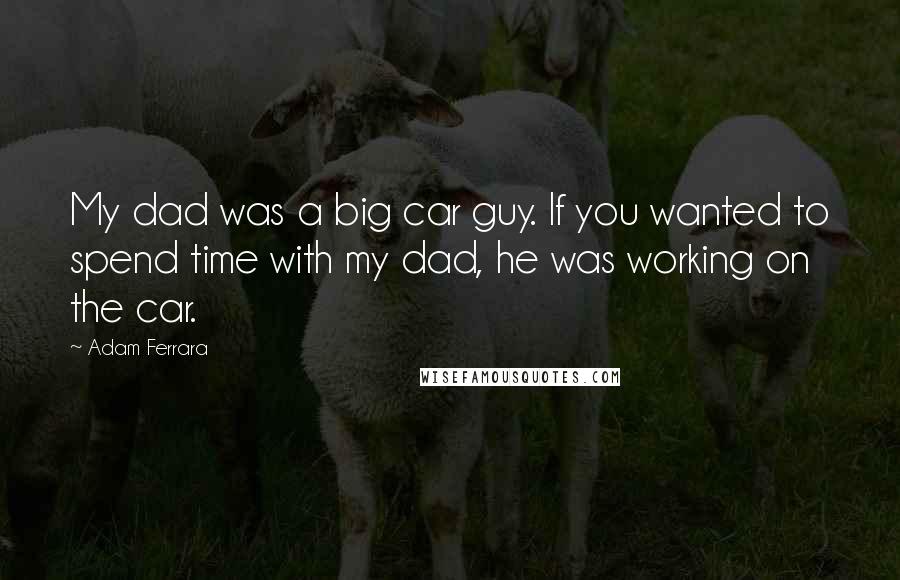 Adam Ferrara Quotes: My dad was a big car guy. If you wanted to spend time with my dad, he was working on the car.