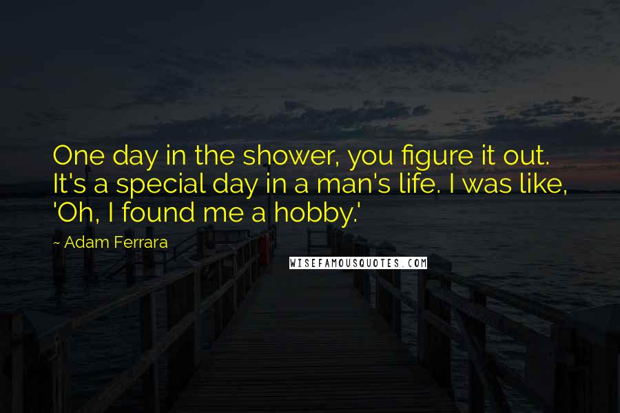 Adam Ferrara Quotes: One day in the shower, you figure it out. It's a special day in a man's life. I was like, 'Oh, I found me a hobby.'