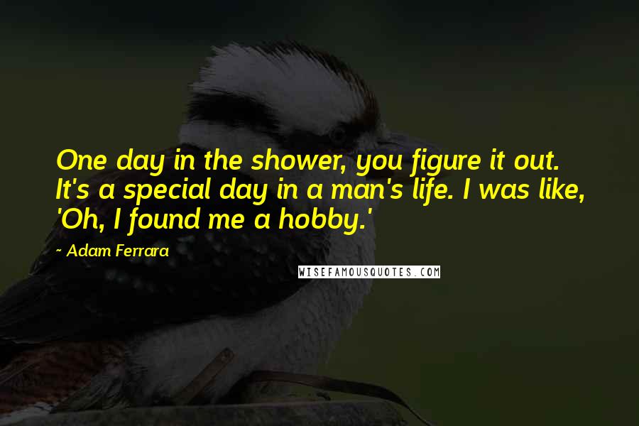 Adam Ferrara Quotes: One day in the shower, you figure it out. It's a special day in a man's life. I was like, 'Oh, I found me a hobby.'