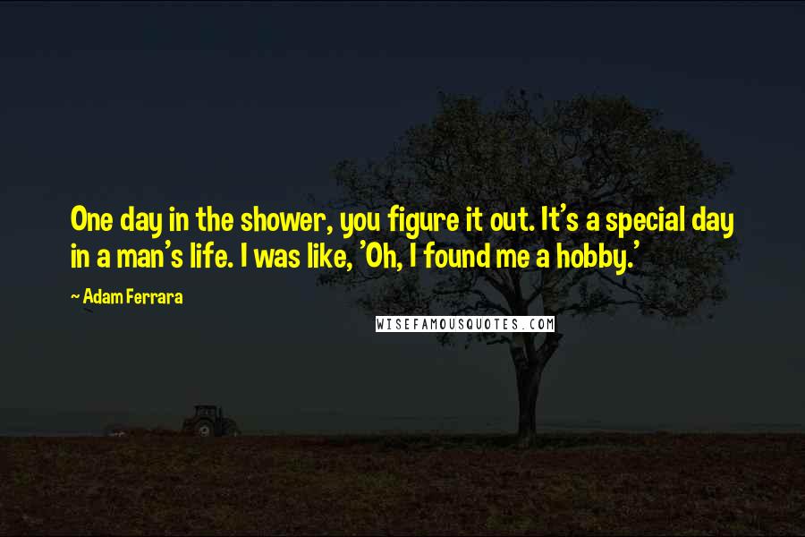 Adam Ferrara Quotes: One day in the shower, you figure it out. It's a special day in a man's life. I was like, 'Oh, I found me a hobby.'