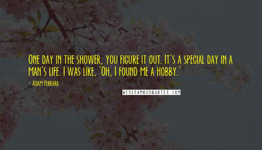 Adam Ferrara Quotes: One day in the shower, you figure it out. It's a special day in a man's life. I was like, 'Oh, I found me a hobby.'