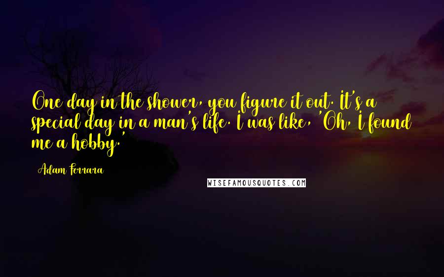 Adam Ferrara Quotes: One day in the shower, you figure it out. It's a special day in a man's life. I was like, 'Oh, I found me a hobby.'