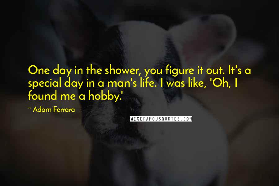 Adam Ferrara Quotes: One day in the shower, you figure it out. It's a special day in a man's life. I was like, 'Oh, I found me a hobby.'