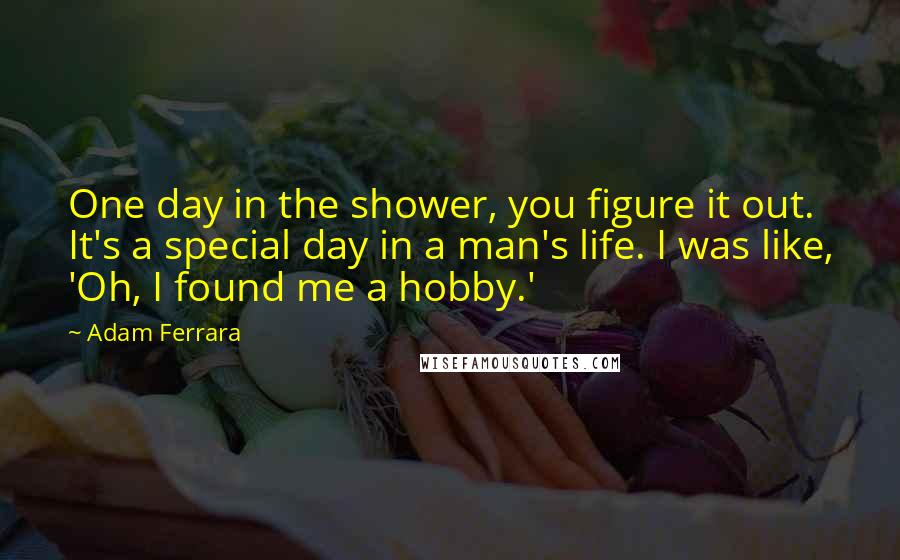 Adam Ferrara Quotes: One day in the shower, you figure it out. It's a special day in a man's life. I was like, 'Oh, I found me a hobby.'