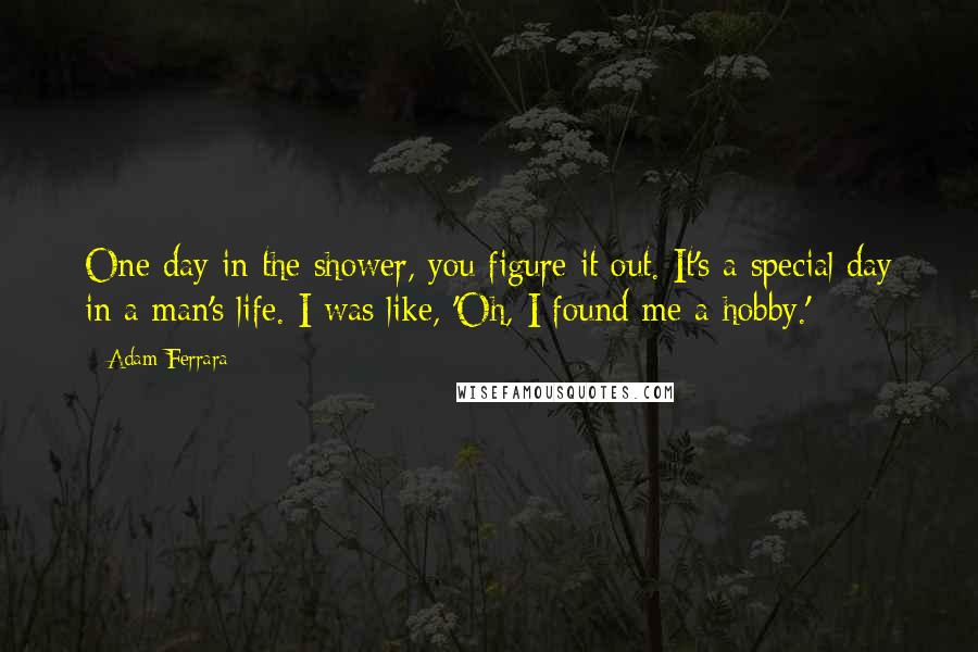 Adam Ferrara Quotes: One day in the shower, you figure it out. It's a special day in a man's life. I was like, 'Oh, I found me a hobby.'