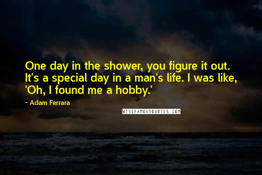 Adam Ferrara Quotes: One day in the shower, you figure it out. It's a special day in a man's life. I was like, 'Oh, I found me a hobby.'