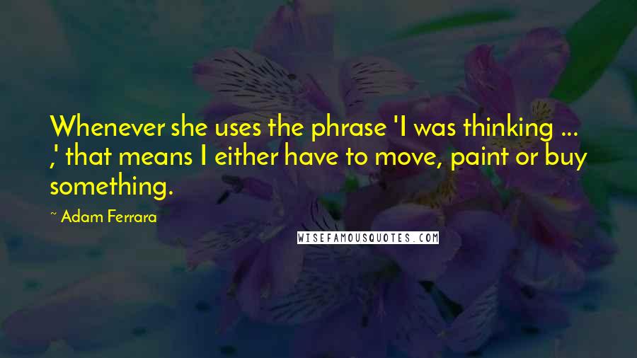 Adam Ferrara Quotes: Whenever she uses the phrase 'I was thinking ... ,' that means I either have to move, paint or buy something.