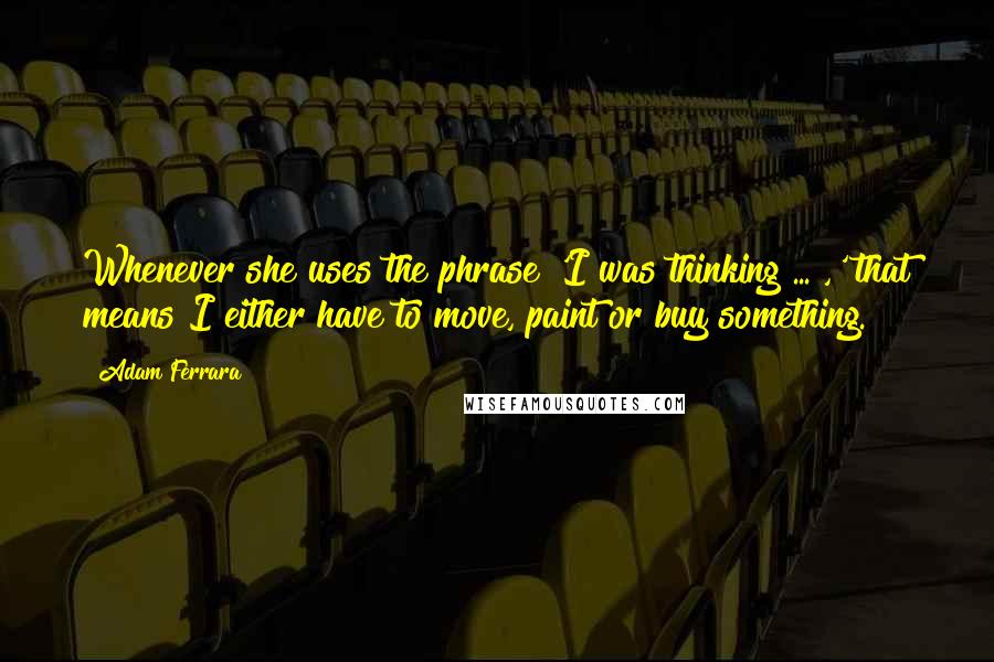 Adam Ferrara Quotes: Whenever she uses the phrase 'I was thinking ... ,' that means I either have to move, paint or buy something.