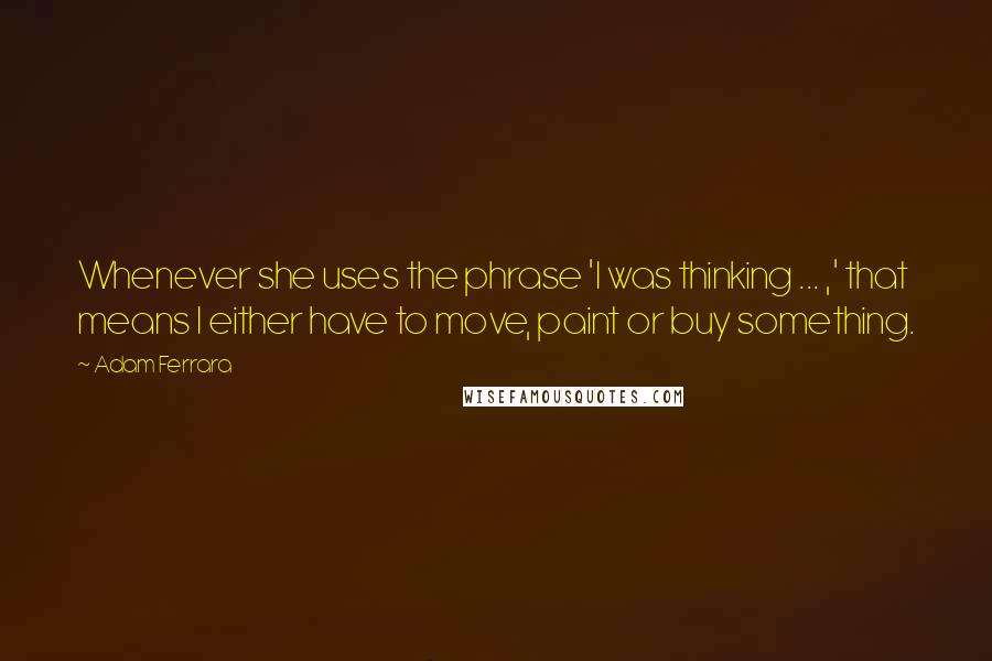 Adam Ferrara Quotes: Whenever she uses the phrase 'I was thinking ... ,' that means I either have to move, paint or buy something.