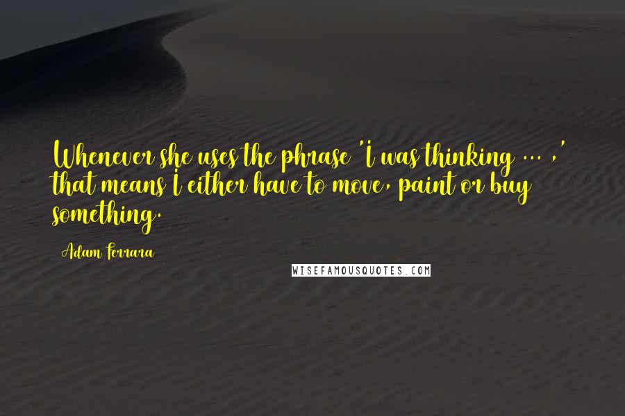 Adam Ferrara Quotes: Whenever she uses the phrase 'I was thinking ... ,' that means I either have to move, paint or buy something.