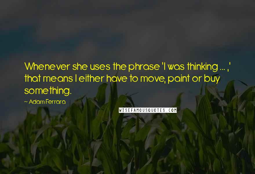 Adam Ferrara Quotes: Whenever she uses the phrase 'I was thinking ... ,' that means I either have to move, paint or buy something.