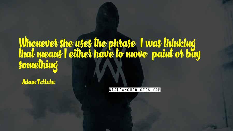 Adam Ferrara Quotes: Whenever she uses the phrase 'I was thinking ... ,' that means I either have to move, paint or buy something.