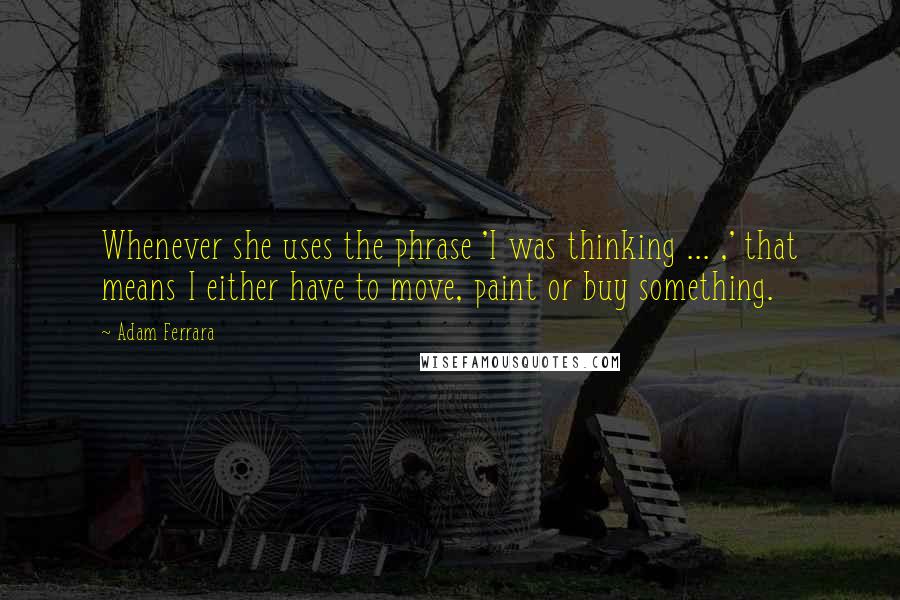 Adam Ferrara Quotes: Whenever she uses the phrase 'I was thinking ... ,' that means I either have to move, paint or buy something.