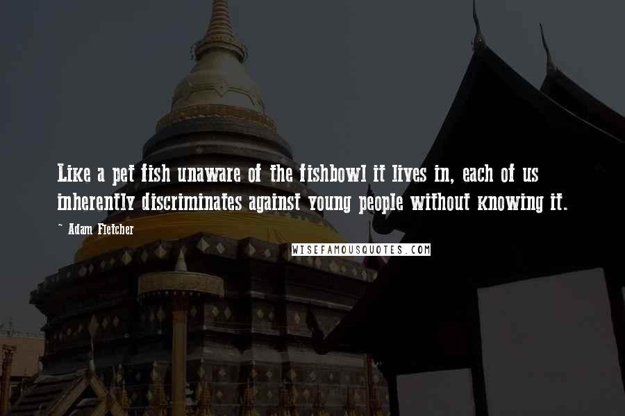 Adam Fletcher Quotes: Like a pet fish unaware of the fishbowl it lives in, each of us inherently discriminates against young people without knowing it.