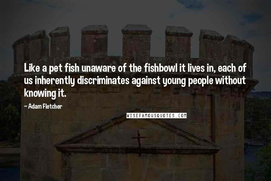 Adam Fletcher Quotes: Like a pet fish unaware of the fishbowl it lives in, each of us inherently discriminates against young people without knowing it.
